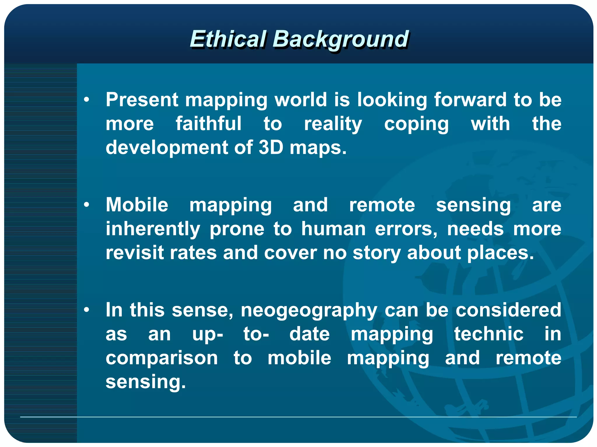Ethical Background

• Present mapping world is looking forward to be
  more faithful to reality coping with the
  development of 3D maps.

• Mobile mapping and remote sensing are
  inherently prone to human errors, needs more
  revisit rates and cover no story about places.

• In this sense, neogeography can be considered
  as an up- to- date mapping technic in
  comparison to mobile mapping and remote
  sensing.
 