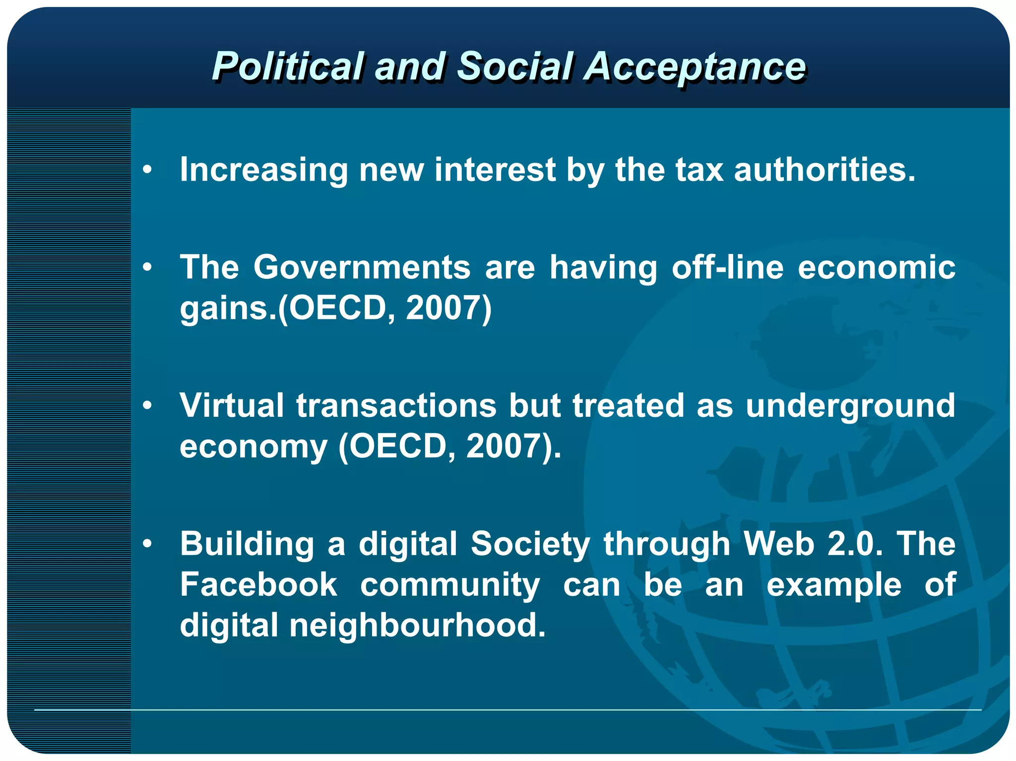 Political and Social Acceptance

• Increasing new interest by the tax authorities.

• The Governments are having off-line economic
  gains.(OECD, 2007)

• Virtual transactions but treated as underground
  economy (OECD, 2007).

• Building a digital Society through Web 2.0. The
  Facebook community can be an example of
  digital neighbourhood.
 