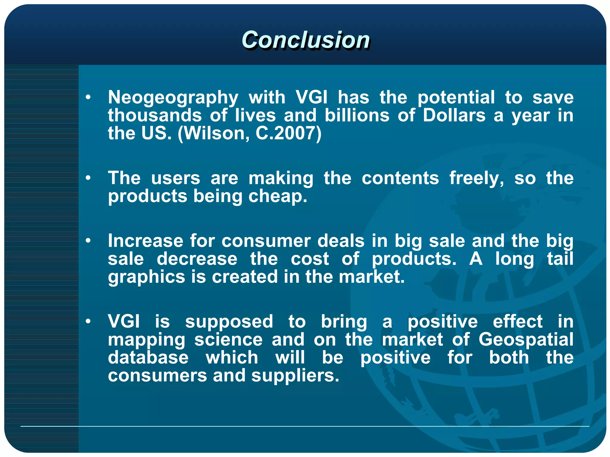Conclusion

• Neogeography with VGI has the potential to save
  thousands of lives and billions of Dollars a year in
  the US. (Wilson, C.2007)

• The users are making the contents freely, so the
  products being cheap.

• Increase for consumer deals in big sale and the big
  sale decrease the cost of products. A long tail
  graphics is created in the market.

• VGI is supposed to bring a positive effect in
  mapping science and on the market of Geospatial
  database which will be positive for both the
  consumers and suppliers.
 