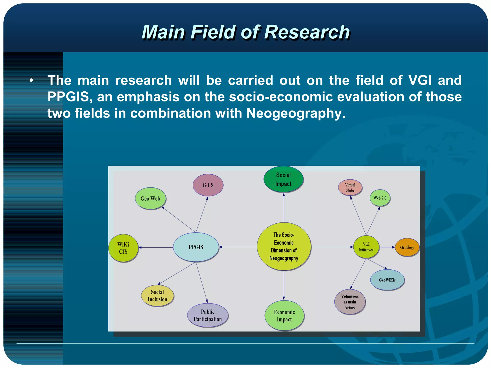 Main Field of Research

•   The main research will be carried out on the field of VGI and
    PPGIS, an emphasis on the socio-economic evaluation of those
    two fields in combination with Neogeography.
 