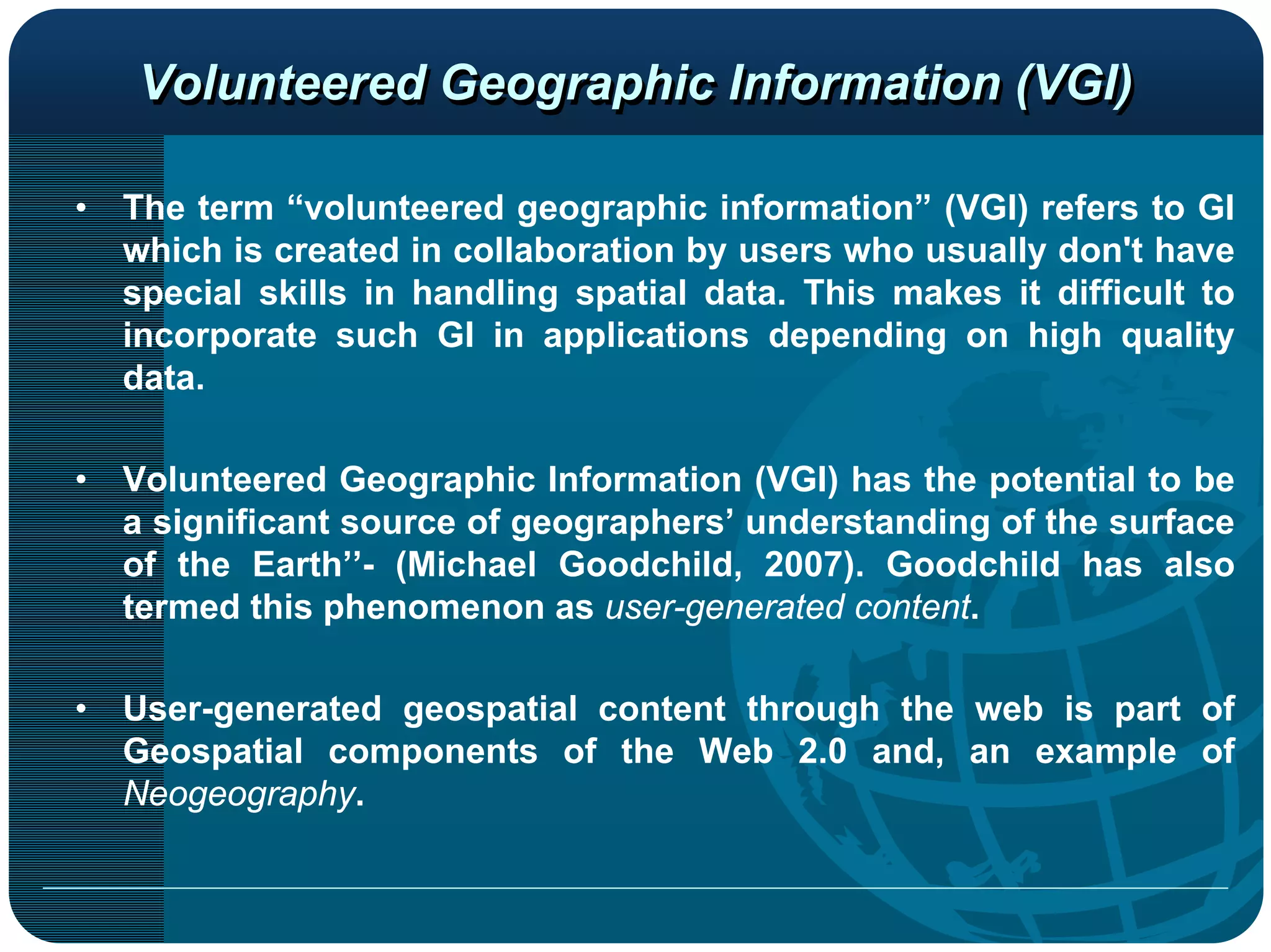 Volunteered Geographic Information (VGI)

•   The term “volunteered geographic information” (VGI) refers to GI
    which is created in collaboration by users who usually don't have
    special skills in handling spatial data. This makes it difficult to
    incorporate such GI in applications depending on high quality
    data.

•   Volunteered Geographic Information (VGI) has the potential to be
    a significant source of geographers’ understanding of the surface
    of the Earth’’- (Michael Goodchild, 2007). Goodchild has also
    termed this phenomenon as user-generated content.

•   User-generated geospatial content through the web is part of
    Geospatial components of the Web 2.0 and, an example of
    Neogeography.
 