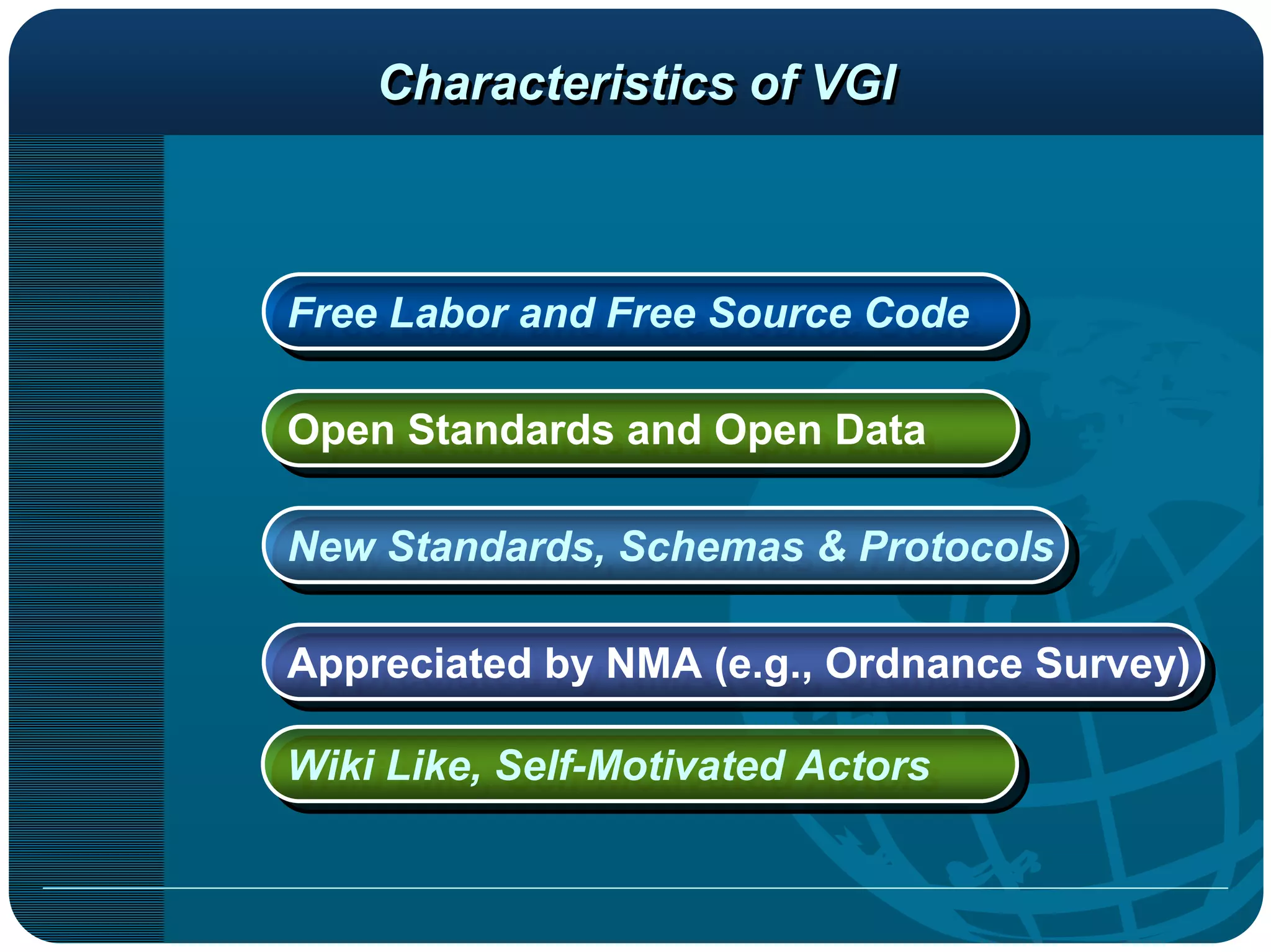Characteristics of VGI



Free Labor and Free Source Code
Free Labor and Free Source Code

Open Standards and Open Data
Open Standards and Open Data

New Standards, Schemas & Protocols
New Standards, Schemas & Protocols

Appreciated by NMA (e.g., Ordnance Survey)
Appreciated by NMA (e.g., Ordnance Survey)

Wiki Like, Self-Motivated Actors
Wiki Like, Self-Motivated Actors
 