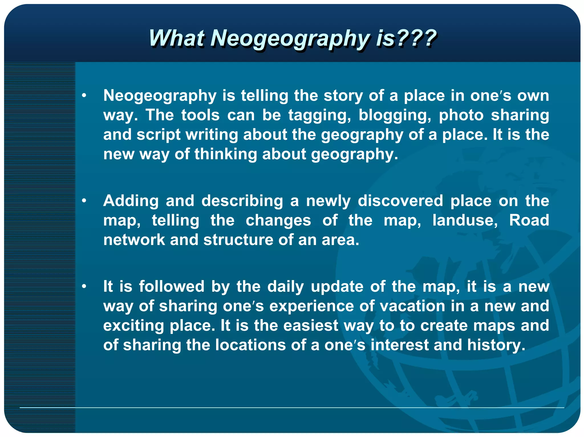 What Neogeography is???

•   Neogeography is telling the story of a place in one’s own
    way. The tools can be tagging, blogging, photo sharing
    and script writing about the geography of a place. It is the
    new way of thinking about geography.

•   Adding and describing a newly discovered place on the
    map, telling the changes of the map, landuse, Road
    network and structure of an area.

•   It is followed by the daily update of the map, it is a new
    way of sharing one’s experience of vacation in a new and
    exciting place. It is the easiest way to to create maps and
    of sharing the locations of a one’s interest and history.
 