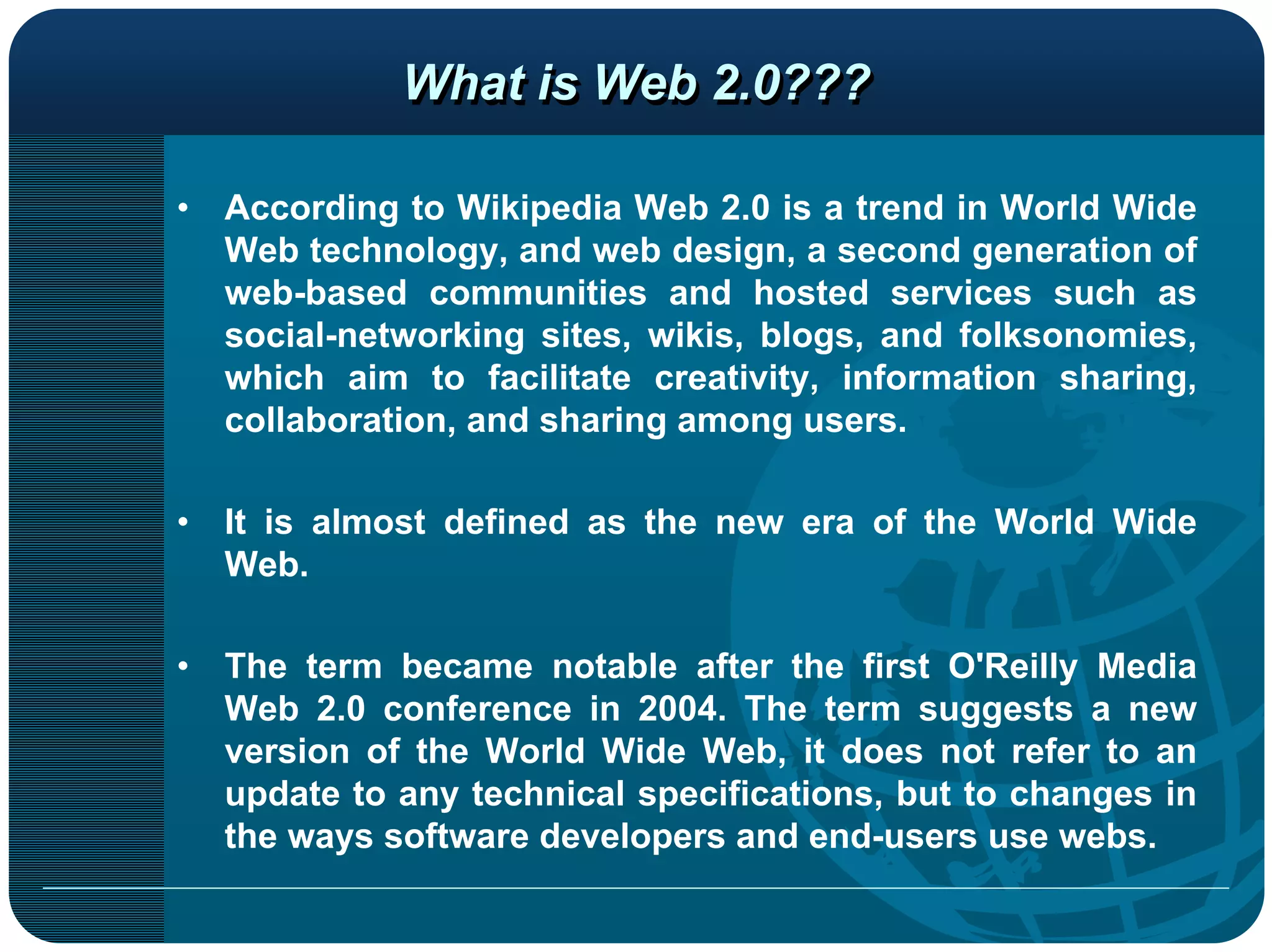 What is Web 2.0???

•   According to Wikipedia Web 2.0 is a trend in World Wide
    Web technology, and web design, a second generation of
    web-based communities and hosted services such as
    social-networking sites, wikis, blogs, and folksonomies,
    which aim to facilitate creativity, information sharing,
    collaboration, and sharing among users.

•   It is almost defined as the new era of the World Wide
    Web.

•   The term became notable after the first O'Reilly Media
    Web 2.0 conference in 2004. The term suggests a new
    version of the World Wide Web, it does not refer to an
    update to any technical specifications, but to changes in
    the ways software developers and end-users use webs.
 