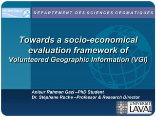 Company
          DÉPARTEMENT DES SCIENCES GÉOMATIQUES
LOGO



     Towards a socio-economical
       evaluation framework of
Volunteered Geographic Information (VGI)



          Anisur Rahman Gazi –PhD Student
          Dr. Stéphane Roche –Professor & Research Director
 