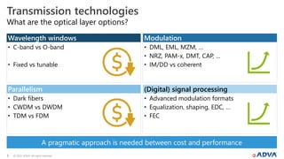 © 2022 ADVA. All rights reserved.
3
• C-band vs O-band
• Fixed vs tunable
• Dark fibers
• CWDM vs DWDM
• TDM vs FDM
• DML, EML, MZM, …
• NRZ, PAM-x, DMT, CAP, …
• IM/DD vs coherent
• Advanced modulation formats
• Equalization, shaping, EDC, …
• FEC
What are the optical layer options?
Transmission technologies
Wavelength windows
Parallelism
Modulation
(Digital) signal processing
A pragmatic approach is needed between cost and performance
 