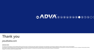 Thank you
IMPORTANT NOTICE
The content of this presentation is strictly confidential. ADVA is the exclusive owner or licensee of the content, material, and information in this presentation. Any reproduction, publication or reprint, in whole or in part, is strictly prohibited.
The information in this presentation may not be accurate, complete or up to date, and is provided without warranties or representations of any kind, either express or implied. ADVA shall not be responsible for and disclaims any liability for any loss or damages, including without limitation,
direct, indirect, incidental, consequential and special damages, alleged to have been caused by or in connection with using and/or relying on the information contained in this presentation.
Copyright © for the entire content of this presentation: ADVA.
jzou@adva.com
 