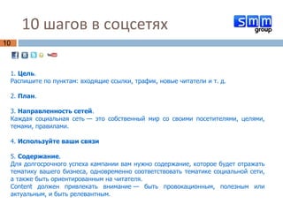 10 шагов в соцсетях  1.  Цель .  Распишите по пунктам: входящие ссылки, трафик, новые читатели и т. д. 2.  План .  3.  Направленность   сетей .  Каждая социальная сеть — это собственный мир со своими посетителями, целями, темами, правилами.  4.  Используйте ваши связи 5.  Содержание .  Для долгосрочного успеха кампании вам нужно содержание, которое будет отражать тематику вашего бизнеса, одновременно соответствовать тематике социальной сети, а также быть ориентированным на читателя.  Content должен привлекать внимание — быть провокационным, полезным или актуальным, и быть релевантным. 