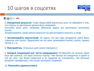 10 шагов в соцсетях  6.  Измеримый результат . Ставя перед собой различные цели, не забывайте о том, что степень их достижения должна быть измеримой.  Уточняйте ваши цели: например, обозначая задачу как увеличение количества ссылок,  конкретизируйте, какой именно результат вы рассчитываете получить и когда 7.  Активизируйте посетителей . Не ждите, что они сами догадаются найти Вашу страничку или группу. Предлагайте им это сами: размещайте кнопки, ссылки, превью постов и т. д.  8.  Повторяйтесь . Успешные шаги нужно повторять:) 9.  Каждый следующий шаг легче предыдущего . Не бросайте на полпути, даже если вам кажется, что ваши попытки тщетны. Чем больше вы находитесь в одном и той же сети, тем более известным в ее пределах вы становитесь, тем больший авторитет приобретаете, тем лучше чувствуете тенденции. 10.  Получайте удовольствие:) 