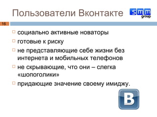 Пользователи Вконтакте социально активные новаторы готовые к риску не представляющие себе жизни без интернета и мобильных телефонов не скрывающие, что они – слегка «шопоголики» придающие значение своему имиджу.   