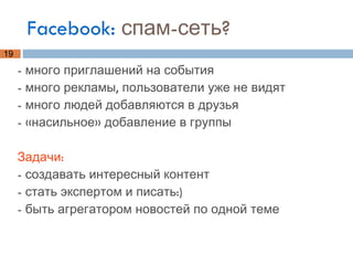 Facebook:  спам-сеть? - много приглашений на события - много рекламы, пользователи уже не видят - много людей добавляются в друзья - «насильное» добавление в группы Задачи: - создавать интересный контент  - стать экспертом и писать:) - быть агрегатором новостей по одной теме 
