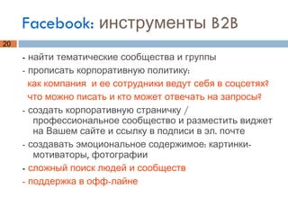 Facebook:  инструменты B2B -  найти тематические сообщества и группы - прописать корпоративную политику:  как компания  и ее сотрудники ведут себя в соцсетях?  что можно писать и кто может отвечать на запросы? - создать корпоративную страничку / профессиональное сообщество и разместить виджет на Вашем сайте и ссылку в подписи в эл. почте - создавать эмоциональное содержимое: картинки-мотиваторы, фотографии -  сложный поиск людей и сообществ - поддержка в офф-лайне 