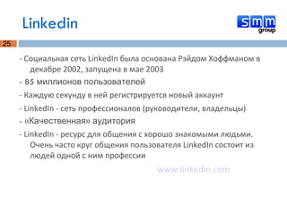 Linkedin - Социальная сеть LinkedIn была основана Рэйдом Хоффманом в декабре 2002, запущена в мае 2003 - 85 миллионов пользователей - Каждую секунду в ней регистрируется новый аккаунт - LinkedIn - сеть профессионалов (руководители, владельцы) - «Качественная» аудитория - LinkedIn - ресурс для общения с хорошо знакомыми людьми. Очень часто круг общения пользователя LinkedIn состоит из людей одной с ним профессии www.linkedin.com 