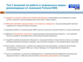 Топ-7 решений по работе в социальных медиа – рекомендации от компаний Fortune1000: 1.  Создайте интернет-сообщество любителей бренда  и принимайте во внимание их идеи (узнать мнение членов сообщества легче всего через опрос); 2.  Избегайте рекламы ради рекламы и не пиартесь намеренно : лучше размещайте важные сведения на своем интернет-ресурсе; 3. Сделайте работу с социальными СМИ частью стратегии; всегда помните о целях компании; 4. Добавьте  мониторинг соцсетей  к существующим процессам мониторинга – это поможет быстро узнавать об изменениях в репутации вашей компании; 5. Создайте службу внутреннего общения с пользователями и подготовьте ответы на самые распространённые вопросы прежде, чем вступите в диалог с пользователями соцсетей; 6. Выступайте «адвокатом» онлайн-пользователей при разговоре с руководством вашей организации, не ведите себя как «посол бренда» в интерактивном общении с пользователями; 7. Если это возможно, устраните необходимость в корпоративном одобрении социального медиа-контента, чтобы вы могли более  оперативно реагировать  на ситуации. 