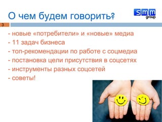 О чем будем говорить? - новые «потребители» и «новые» медиа - 11 задач бизнеса - топ-рекомендации по работе с соцмедиа - постановка цели присутствия в соцсетях - инструменты разных соцсетей - советы! 