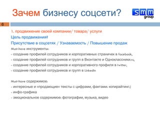 Зачем  бизнесу соцсети? 1. продвижение своей компании/ товара/ услуги  Цель продвижения?  Присутствие в соцсетях / Узнаваемость / Повышение продаж Must-have инструменты:  - создание профилей сотрудников и корпоративных страничек в facebook,  - создание профилей сотрудников и групп в Вконтакте и Одноклассники.ru,  - создание профилей сотрудников и корпоративного профиля в twitter, - создание профилей сотрудников и групп в LinkedIn Must-have содержимое: - интересные и «продающие» тексты с цифрами, фактами: копирайтинг:) - инфо-графика - эмоциональное содержимое: фотографии, музыка, видео 