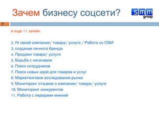 Зачем  бизнесу соцсети? и еще 11 зачем:  2. PR своей компании/ товара/ услуги / Работа со СМИ 3. создание личного бренда 4. Продажи товара/ услуги 5. Борьба с негативом 6. Поиск сотрудников  7. Поиск новых идей для товаров и услуг 8. Маркетинговое исследование рынка 9. Мониторинг отзывов о компании/ товаре/ услуге 10. Мониторинг конкурентов 11. Работа с лидерами мнений 