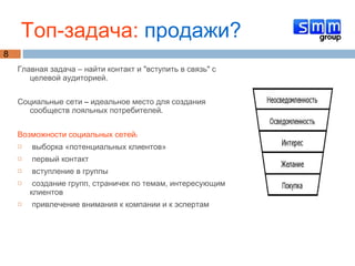 Главная задача – найти контакт и "вступить в связь" с целевой аудиторией.  Социальные сети – идеальное место для создания сообществ лояльных потребителей. Возможности социальных сетей: выборка «потенциальных клиентов» первый контакт вступление в группы создание групп, страничек по темам, интересующим клиентов привлечение внимания к компании и к эспертам Топ-задача:  продажи? 