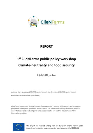 This project has received funding from the European Union’s Horizon 2020
research and innovation programme under grant agreement No 101036822
REPORT
1st
ClieNFarms public policy workshop
Climate-neutrality and food security
8 July 2022, online
Authors: Bram Moeskops (IFOAM Organics Europe), Lisa Sinnhuber (IFOAM Organics Europe)
Contributor: Daniel Zimmer (Climate-KIC)
ClieNFarms has received funding from the European Union’s Horizon 2020 research and innovation
programme under grant agreement No 101036822. This communication only reflects the author’s
view. The Research Executive Agency is not responsible for any use that may be made of the
information provided.
 