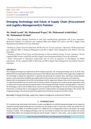 10 Asian Journal of Social Science and Management Technology
Asian Journal of Social Science and Management Technology
ISSN: 2313-7410
Volume 2 Issue 2, March-April 2020
Available at www.ajssmt.com
----------------------------------------------------------------------------------------------------------------------------------------------------
Emerging Technology and Future of Supply Chain (Procurement
and Logistics Management) in Pakistan
Mr. Sohail Ayoub1
, Mr. Muhammad Waqas2
, Mr. Muhammad Arshid Khan3
,
Mr. Muhammad Ali Shah4
1
Working as Deputy Manager Production in Auto Parts manufacturing organization with 8 years experience.
Mechanical Engineer by profession and completed MBA from IB&M UET Lahore and MS in Supply Chain
Management from Bahria University Islamabad.
2
Working as a Senior Executive Operations (SCM) with over 10 years experience. Operations (SCM) professional
and completed MBA in Financial Management and MS in Supply Chain Management from Bahria University
Islamabad.
3
Working as Head of Fixed Assets and Warehousing in Telecom Industry having 18 years experience. He has
completed MBA (Finance and SCM) and MS in Supply Chain Management Bahria University Islamabad.
4
Senior Procurement & Operations professional with 18 years of experience in Development & FMCG
organization. He has completed MBA in Marketing and MS in Supply Chain Management from Bahria University
Islamabad.
ABSTRACT:
The emerging technology has revolutionaries all the business processes. The emerging technology such as AI, block chain,
VR/AR, RFID uses improving the efficiency and accuracy of the different parts and activities of the supply chain management.
The technology is helping the organization in reducing and optimizing the inventory level, information sharing between
partners, smart contracting, traceability and visibility, pace of the processes, and more transparency to the processes.
Pakistan after the development of the CPEC will be playing a hub for supply chain between China, Gulf countries and Europe.
To maximize the benefits from the central hub for business activities, the government as well as private organization needs
to improve their business processes by implementation of the emerging technology. Pakistan is facing problem in maturity of
the technology as well as lack of skilled human resource to operate the technology at front end of the business processes.
Government is investing more in encouraging the research in implementation of emerging technology in the country. The
merging technology is the only key to avail all the opportunities that will be coming from the CPEC in future.
Keywords: Emerging technology, supply chain, logistics management, procurement, Pakistan
---------------------------------------------------------------------------------------------------------------------------------------------------
1. INTRODUCTION
ICT is revolutionizing both product and services in modern world(Buhlis et al.,2019).Emerging technology has the capacity to
change the existing market and brings more innovation into the market or even in some cases creates new markets for the
business (Kajewski, 2006). As identified by Buhlis et al. (2019) the ICT is changing both services and product, the change
resulting in markets from emerging technology is also not only limited to products and cover both product and services
market (Myers,2010). The emerging technology has almost brought changes in every sector such as logistics (Ye & Ma,
 