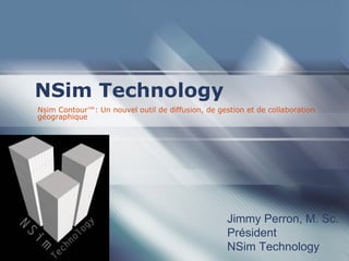 NSim Technology
Nsim Contour™: Un nouvel outil de diffusion, de gestion et de collaboration
géographique




                                                   Jimmy Perron, M. Sc.
                                                   Président
                                                   NSim Technology
 