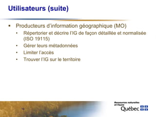 Utilisateurs (suite)

  Producteurs d’information géographique (MO)
  •    Répertorier et décrire l’IG de façon détaillée et normalisée
       (ISO 19115)
  •    Gérer leurs métadonnées
  •    Limiter l’accès
  •    Trouver l’IG sur le territoire




      10
 