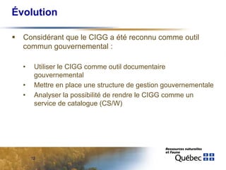 Évolution

  Considérant que le CIGG a été reconnu comme outil
  commun gouvernemental :

  •    Utiliser le CIGG comme outil documentaire
       gouvernemental
  •    Mettre en place une structure de gestion gouvernementale
  •    Analyser la possibilité de rendre le CIGG comme un
       service de catalogue (CS/W)




      12
 