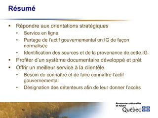 Résumé

 Répondre aux orientations stratégiques
 •    Service en ligne
 •    Partage de l’actif gouvernemental en IG de façon
      normalisée
 •    Identification des sources et de la provenance de cette IG
 Profiter d’un système documentaire développé et prêt
 Offrir un meilleur service à la clientèle
 •    Besoin de connaître et de faire connaître l’actif
      gouvernemental
 •    Désignation des détenteurs afin de leur donner l’accès



     13
 