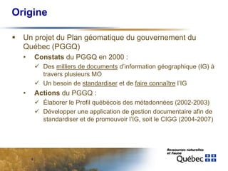 Origine

  Un projet du Plan géomatique du gouvernement du
  Québec (PGGQ)
  •       Constats du PGGQ en 2000 :
            Des milliers de documents d’information géographique (IG) à
            travers plusieurs MO
            Un besoin de standardiser et de faire connaître l’IG
  •       Actions du PGGQ :
            Élaborer le Profil québécois des métadonnées (2002-2003)
            Développer une application de gestion documentaire afin de
            standardiser et de promouvoir l’IG, soit le CIGG (2004-2007)




      4
 