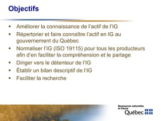Objectifs

  Améliorer la connaissance de l’actif de l’IG
  Répertorier et faire connaître l’actif en IG au
  gouvernement du Québec
  Normaliser l’IG (ISO 19115) pour tous les producteurs
  afin d’en faciliter la compréhension et le partage
  Diriger vers le détenteur de l’IG
  Établir un bilan descriptif de l’IG
  Faciliter la recherche




    5
 