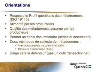 Orientations

  Respecte le Profil québécois des métadonnées
  (ISO 19115)
  Alimenté par les producteurs
  Qualité des métadonnées assurée par les
  producteurs
  Permet un choix documentaire (séries et documents)
  Deux méthodes de collecte de métadonnées :
        Interface complète de saisie interactive
        Structure d’importation (XML)
  Dirige vers le détenteur (pas un outil transactionnel)


    8
 