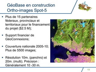 GéoBase en construction
 Ortho-images Spot-5
Plus de 15 partenaires
féderaux, provinciaux et
territoriaux pour le financement
du projet ($2.5 M);

Support financier de
GéoConnexions;

Couverture nationale 2005-10;
Plus de 5500 images;

Résolution 10m. (panchro) et
20m. (multi). Précision :
Généralement 10 -30 m.
                                   13
 