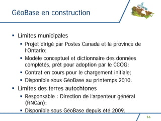 GéoBase en construction


 Limites municipales
   Projet dirigé par Postes Canada et la province de
   l’Ontario;
   Modèle conceptuel et dictionnaire des données
   complétés, prêt pour adoption par le CCOG;
   Contrat en cours pour le chargement initiale;
   Disponible sous GéoBase au printemps 2010.
 Limites des terres autochtones
   Responsable : Direction de l’arpenteur général
   (RNCan);
   Disponible sous GéoBase depuis été 2009.
                                                       16
 