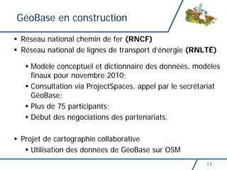 GéoBase en construction

Réseau national chemin de fer (RNCF)
Réseau national de lignes de transport d’énergie (RNLTÉ)

  Modèle conceptuel et dictionnaire des données, modèles
  finaux pour novembre 2010;
  Consultation via ProjectSpaces, appel par le secrétariat
  GéoBase;
  Plus de 75 participants;
  Début des négociations des partenariats.

Projet de cartographie collaborative
   Utilisation des données de GéoBase sur OSM
                                                     17
 