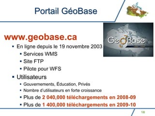 Portail GéoBase


www.geobase.ca
  En ligne depuis le 19 novembre 2003
    Services WMS
    Site FTP
    Pilote pour WFS
  Utilisateurs
    Gouvernements, Éducation, Privés
    Nombre d’utilisateurs en forte croissance
    Plus de 2 040,000 téléchargements en 2008-09
    Plus de 1 400,000 téléchargements en 2009-10
                                                   18
 