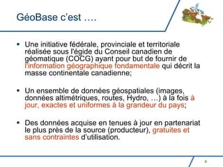 GéoBase c’est ….

 Une initiative fédérale, provinciale et territoriale
 réalisée sous l'égide du Conseil canadien de
 géomatique (COCG) ayant pour but de fournir de
 l'information géographique fondamentale qui décrit la
 masse continentale canadienne;

 Un ensemble de données géospatiales (images,
 données altimétriques, routes, Hydro, …) à la fois à
 jour, exactes et uniformes à la grandeur du pays;

 Des données acquise en tenues à jour en partenariat
 le plus près de la source (producteur), gratuites et
 sans contraintes d’utilisation.


                                                         4
 