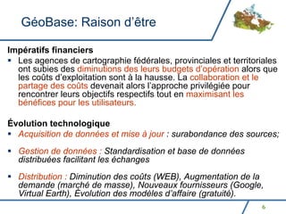 GéoBase: Raison d’être

Impératifs financiers
  Les agences de cartographie fédérales, provinciales et territoriales
  ont subies des diminutions des leurs budgets d’opération alors que
  les coûts d’exploitation sont à la hausse. La collaboration et le
  partage des coûts devenait alors l’approche privilégiée pour
  rencontrer leurs objectifs respectifs tout en maximisant les
  bénéfices pour les utilisateurs.

Évolution technologique
  Acquisition de données et mise à jour : surabondance des sources;
  Gestion de données : Standardisation et base de données
  distribuées facilitant les échanges
  Distribution : Diminution des coûts (WEB), Augmentation de la
  demande (marché de masse), Nouveaux fournisseurs (Google,
  Virtual Earth), Évolution des modèles d’affaire (gratuité).
                                                                 6
 