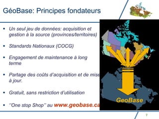 GéoBase: Principes fondateurs

 Un seul jeu de données: acquisition et
 gestion à la source (provinces/territoires)

 Standards Nationaux (COCG)

 Engagement de maintenance à long
 terme

 Partage des coûts d’acquisition et de mise
 à jour.

 Gratuit, sans restriction d’utilisation
                                               GeoBase
 ‘’One stop Shop’’ au www.geobase.ca
                                                         7
 