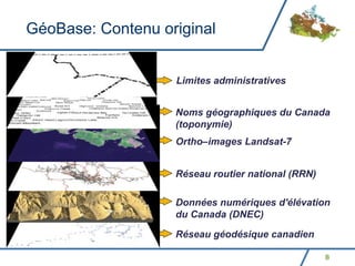 GéoBase: Contenu original


                   Limites administratives


                   Noms géographiques du Canada
                   (toponymie)
                   Ortho–images Landsat-7


                   Réseau routier national (RRN)

                   Données numériques d'élévation
                   du Canada (DNEC)

                   Réseau géodésique canadien

                                                   8
 