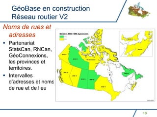 GéoBase en construction
  Réseau routier V2
Noms de rues et
 adresses
 Partenariat
 StatsCan, RNCan,
 GéoConnexions,
 les provinces et
 territoires.
 Intervalles
 d’adresses et noms
 de rue et de lieu



                            10
 