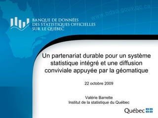 Un partenariat durable pour un système
   statistique intégré et une diffusion
 conviviale appuyée par la géomatique

                  22 octobre 2009


                    Valérie Barrette
         Institut de la statistique du Québec
 