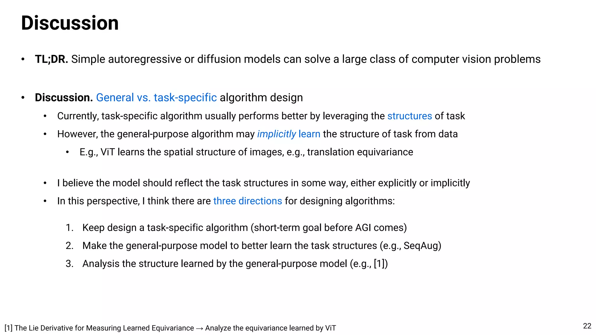 • TL;DR. Simple autoregressive or diffusion models can solve a large class of computer vision problems
• Discussion. General vs. task-specific algorithm design
• Currently, task-specific algorithm usually performs better by leveraging the structures of task
• However, the general-purpose algorithm may implicitly learn the structure of task from data
• E.g., ViT learns the spatial structure of images, e.g., translation equivariance
• I believe the model should reflect the task structures in some way, either explicitly or implicitly
• In this perspective, I think there are three directions for designing algorithms:
1. Keep design a task-specific algorithm (short-term goal before AGI comes)
2. Make the general-purpose model to better learn the task structures (e.g., SeqAug)
3. Analysis the structure learned by the general-purpose model (e.g., [1])
Discussion
22
[1] The Lie Derivative for Measuring Learned Equivariance → Analyze the equivariance learned by ViT
 