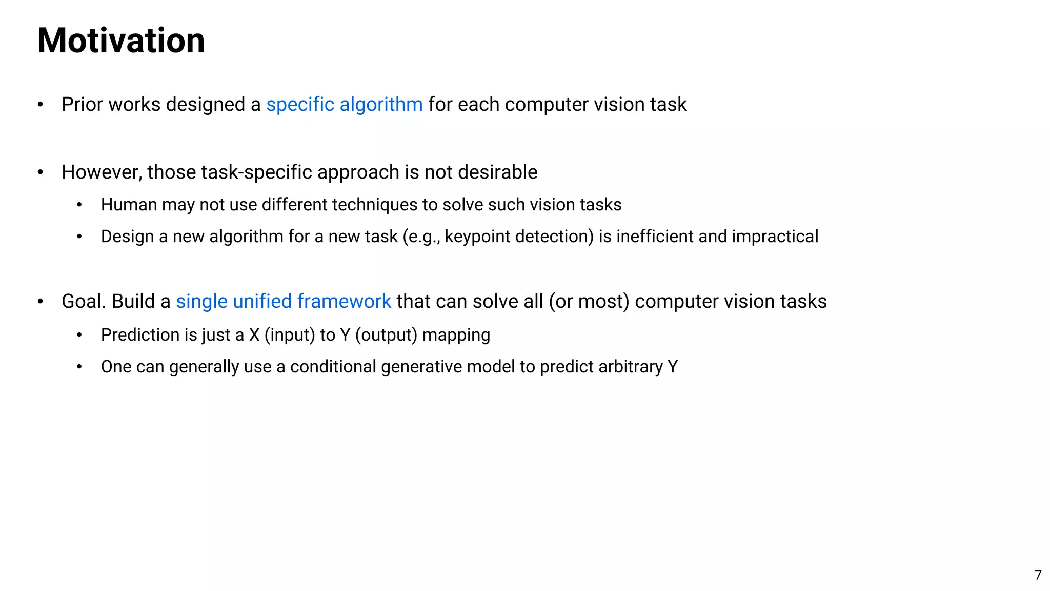 • Prior works designed a specific algorithm for each computer vision task
• However, those task-specific approach is not desirable
• Human may not use different techniques to solve such vision tasks
• Design a new algorithm for a new task (e.g., keypoint detection) is inefficient and impractical
• Goal. Build a single unified framework that can solve all (or most) computer vision tasks
• Prediction is just a X (input) to Y (output) mapping
• One can generally use a conditional generative model to predict arbitrary Y
Motivation
7
 