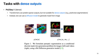 • Pix2Seq-𝒟 (dense)
• Transformers can predict sparse outputs, but not suitable for dense outputs (e.g., pixel-wise segmentation)
• Instead, one can use a diffusion model to generate mask from image
Tasks with dense outputs
18
 