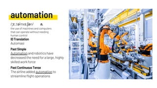 automation
Automation and robotics have
decreased the need for a large, highly
skilled work force
Automasi
Past Simple
ID Translation
Past Continuous Tense
/ˌɔː.təˈmeɪ.ʃən/ n.
the use of machines and computers
that can operate without needing
human control
The airline added automation to
streamline flight operations
 