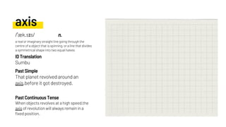 axis
That planet revolved around an
axis,before it got destroyed.
Sumbu
When objects revolves at a high speed,the
axis of revolution will always remain in a
fixed position.
Past Simple
ID Translation
Past Continuous Tense
/ˈæk.sɪs/ n.
a real or imaginary straight line going through the
centre of a object that is spinning, or a line that divides
a symmetrical shape into two equal halves
 