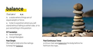 balance
n. a state where things are of
equal weight or force.
v. to be in a position where you will
stand without falling to either side, or to
put something in this position
She had to hold onto the railings
to keep her balance.
n. keseimbangan
v. mengimbangkan
a circus-man was balancing his body before he
fell from the rope .
Past Simple
ID Translation
Past Continuous Tense
/ˈbæl.əns/ n, v.
 