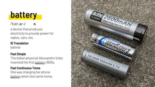 battery
The Italian physicist Alessandro Volta
invented the first battery 1800s.
baterai
She was charging her phone
battery when she came home.
Past Simple
ID Translation
Past Continuous Tense
/ˈbæt.ər.i/ n.
a device that produces
electricity to provide power for
radios, cars, etc.
 