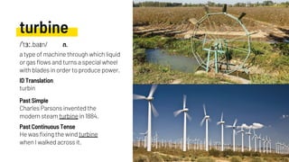 turbine
Charles Parsons invented the
modern steam turbine in 1884.
turbin
He was fixing the wind turbine
when I walked across it.
Past Simple
ID Translation
Past Continuous Tense
/ˈtɜː.baɪn/ n.
a type of machine through which liquid
or gas flows and turns a special wheel
with blades in order to produce power.
 