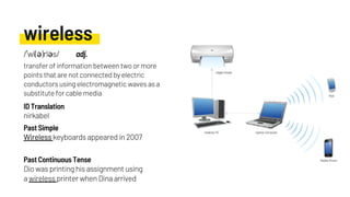 wireless
Wireless keyboards appeared in 2007
nirkabel
Dio was printing his assignment using
a wireless printer when Dina arrived
Past Simple
ID Translation
Past Continuous Tense
/ˈwī(ə)rləs/ adj.
transfer of information between two or more
points that are not connected by electric
conductors using electromagnetic waves as a
substitute for cable media
 